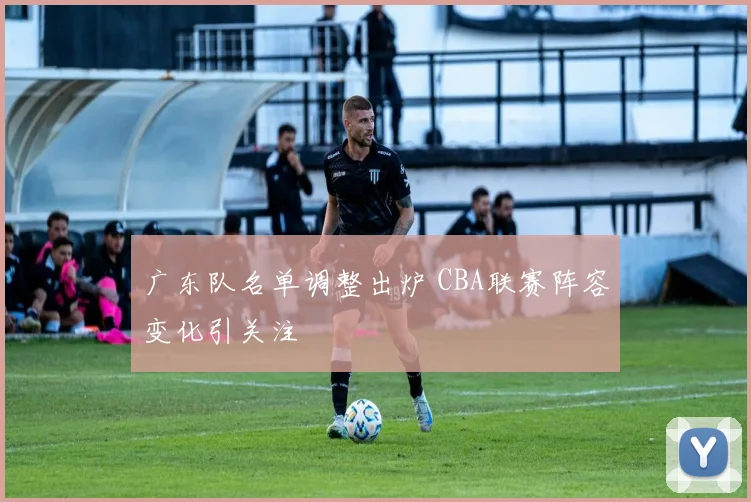 广东队名单调整出炉 CBA联赛阵容变化引关注