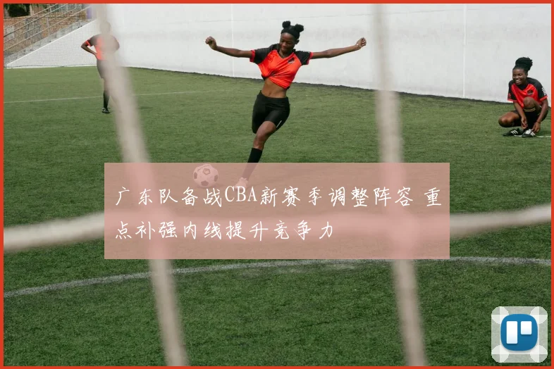 广东队备战CBA新赛季调整阵容 重点补强内线提升竞争力