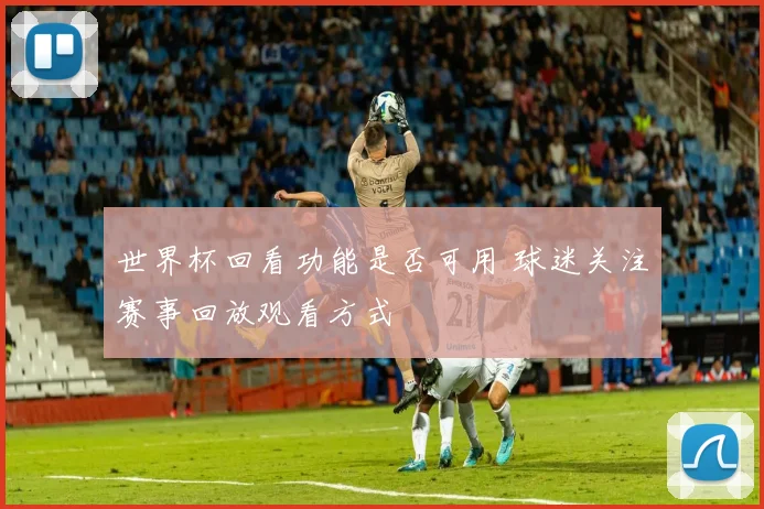 世界杯回看功能是否可用 球迷关注赛事回放观看方式